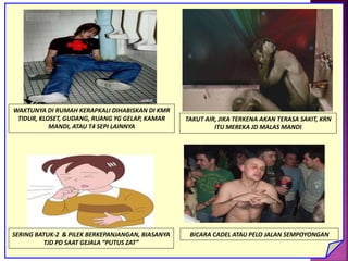 WAKTUNYA DI RUMAH KERAPKALI DIHABISKAN DI KMR
TIDUR, KLOSET, GUDANG, RUANG YG GELAP, KAMAR
MANDI, ATAU T4 SEPI LAINNYA
TAKUT AIR, JIKA TERKENA AKAN TERASA SAKIT, KRN
ITU MEREKA JD MALAS MANDI
SERING BATUK-2 & PILEK BERKEPANJANGAN, BIASANYA
TJD PD SAAT GEJALA “PUTUS ZAT”
BICARA CADEL ATAU PELO JALAN SEMPOYONGAN
 