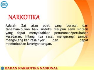 Adalah Zat atau obat yang berasal dari
tanaman/bukan baik sintetis maupun semi sintetis
yang dapat menyebabkan penurunan/perubahan
kesadaran, hilang nya rasa, mengurangi sampai
menghilang kan rasa nyeri, dan dapat
menimbulkan ketergantungan.
 