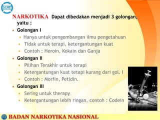 NARKOTIKA Dapat dibedakan menjadi 3 golongan,
yaitu :
 Golongan I
 Hanya untuk pengembangan ilmu pengetahuan
 Tidak untuk terapi, ketergantungan kuat
 Contoh : Heroin, Kokain dan Ganja
 Golongan II
 Pilihan Terakhir untuk terapi
 Ketergantungan kuat tetapi kurang dari gol. I
 Contoh : Morfin, Petidin.
 Golongan III
 Sering untuk therapy
 Ketergantungan lebih ringan, contoh : Codein
 