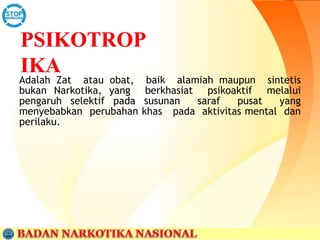 Adalah Zat atau obat, baik alamiah maupun sintetis
bukan Narkotika, yang berkhasiat psikoaktif melalui
pengaruh selektif pada susunan saraf pusat yang
menyebabkan perubahan khas pada aktivitas mental dan
perilaku.
 