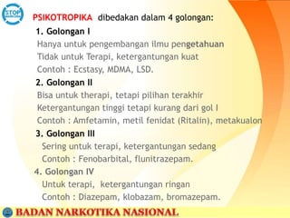 PSIKOTROPIKA dibedakan dalam 4 golongan:
1. Golongan I
Hanya untuk pengembangan ilmu pengetahuan
Tidak untuk Terapi, ketergantungan kuat
Contoh : Ecstasy, MDMA, LSD.
2. Golongan II
Bisa untuk therapi, tetapi pilihan terakhir
Ketergantungan tinggi tetapi kurang dari gol I
Contoh : Amfetamin, metil fenidat (Ritalin), metakualon
3. Golongan III
Sering untuk terapi, ketergantungan sedang
Contoh : Fenobarbital, flunitrazepam.
4. Golongan IV
Untuk terapi, ketergantungan ringan
Contoh : Diazepam, klobazam, bromazepam.
 