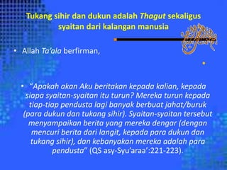 Tukang sihir dan dukun adalah Thagut sekaligus
syaitan dari kalangan manusia
• Allah Ta’ala berfirman,
•
• “Apakah akan Aku beritakan kepada kalian, kepada
siapa syaitan-syaitan itu turun? Mereka turun kepada
tiap-tiap pendusta lagi banyak berbuat jahat/buruk
(para dukun dan tukang sihir). Syaitan-syaitan tersebut
menyampaikan berita yang mereka dengar (dengan
mencuri berita dari langit, kepada para dukun dan
tukang sihir), dan kebanyakan mereka adalah para
pendusta” (QS asy-Syu’araa’:221-223).
 