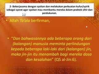2- Bekerjasama dengan syaitan dan melakukan perbuatan kufur/syirik
sebagai syarat agar syaitan mau membantu mereka dalam praktek sihir dan
perdukunan.
• Allah Ta’ala berfirman,
•
• “Dan bahwasannya ada beberapa orang dari
(kalangan) manusia meminta perlindungan
kepada beberapa laki-laki dari (kalangan) jin,
maka jin-jin itu menambah bagi mereka dosa
dan kesalahan” (QS al-Jin:6).
 