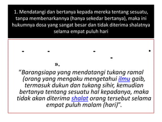1. Mendatangi dan bertanya kepada mereka tentang sesuatu,
tanpa membenarkannya (hanya sekedar bertanya), maka ini
hukumnya dosa yang sangat besar dan tidak diterima shalatnya
selama empat puluh hari
•---
-
».
“Barangsiapa yang mendatangi tukang ramal
(orang yang mengaku mengetahui ilmu gaib,
termasuk dukun dan tukang sihir, kemudian
bertanya tentang sesuatu hal kepadanya, maka
tidak akan diterima shalat orang tersebut selama
empat puluh malam (hari)”.
 