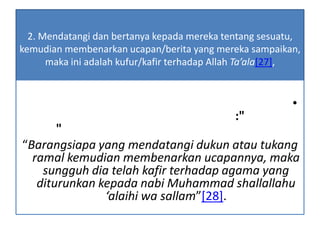 2. Mendatangi dan bertanya kepada mereka tentang sesuatu,
kemudian membenarkan ucapan/berita yang mereka sampaikan,
maka ini adalah kufur/kafir terhadap Allah Ta’ala[27],
•
:"
"
“Barangsiapa yang mendatangi dukun atau tukang
ramal kemudian membenarkan ucapannya, maka
sungguh dia telah kafir terhadap agama yang
diturunkan kepada nabi Muhammad shallallahu
‘alaihi wa sallam”[28].
 