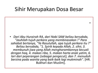Sihir Merupakan Dosa Besar
•
• Dari Abu Hurairah RA, dari Nabi SAW beliau bersabda,
"Jauhilah tujuh perkara yang membinasakan !" Para
sahabat bertanya, "Ya Rasulullah, apa tujuh perkara itu ?"
Beliau bersabda, "1. Syirik kepada Allah, 2. sihir, 3.
membunuh jiwa yang Allah mengharamkannya kecuali
dengan haq, 4. makan riba, 5. makan harta anak yatim, 6.
lari dari peperangan (sebagai pengecut), dan 7. menuduh
berzina pada wanita yang baik-baik lagi mukminah". [HR.
Bukhari dan Muslim].
 
