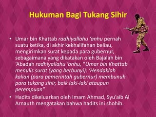 Hukuman Bagi Tukang Sihir
• Umar bin Khattab radhiyallahu ‘anhu pernah
suatu ketika, di akhir kekhalifahan beliau,
mengirimkan surat kepada para gubernur,
sebagaimana yang dikatakan oleh Bajalah bin
‘Abadah radhiyallahu ‘anhu, “Umar bin Khattab
menulis surat (yang berbunyi): ‘Hendaklah
kalian (para pemerintah gubernur) membunuh
para tukang sihir, baik laki-laki ataupun
perempuan”
• Hadits dikeluarkan oleh Imam Ahmad, Syu’aib Al
Arnauth mengatakan bahwa hadits ini shohih.
 