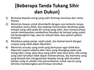 [Beberapa Tanda Tukang Sihir
dan Dukun]
1) Bertanya kepada orang yang sakit tentang namanya dan nama
ibunya.
2) Meminta hewan untuk disembelih dengan cara tertentu tanpa
menyebut nama Allah, dan kadang melumurkan darahnya pada
tempat yang sakit pada diri orang yang sakit; atau menyuruhnya
untuk melemparkan sembelihan tersebut ke tempat yang sudah
tak berpenghuni lagi, atau ke sebuah batu atau pohon-pohon
tertentu.
3) Membaca jampi-jampi, rajah-rajah, dan komat-kamit dengan
ucapan yang tidak dapat dipahami.
4) Meminta sesuatu yang aneh yang bertujuan agar tidak bisa
dipenuhi seperti sebelas ekor tikus yang ditangkap pada saat
orang tidur siang; atau tikus yang yatim atau kera buta. Jika orang
yang sakit tersebut tidak dapat memenuhinya, dia meminta uang
yang banyak dan mengesankan kepada orang sakit tersebut
bahwa uang ini adalah nilai persembahan untuk raja jin yang
diminta mendatangkan permintaan tersebut.
 