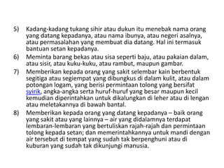 5) Kadang-kadang tukang sihir atau dukun itu menebak nama orang
yang datang kepadanya, atau nama ibunya, atau negeri asalnya,
atau permasalahan yang membuat dia datang. Hal ini termasuk
bantuan setan kepadanya.
6) Meminta barang bekas atau sisa seperti baju, atau pakaian dalam,
atau sisir, atau kuku-kuku, atau rambut, maupun gambar.
7) Memberikan kepada orang yang sakit selembar kain berbentuk
segitiga atau segiempat yang dibungkus di dalam kulit, atau dalam
potongan logam, yang berisi permintaan tolong yang bersifat
syirik, angka-angka serta huruf-huruf yang besar maupun kecil
kemudian diperintahkan untuk dikalungkan di leher atau di lengan
atau meletakannya di bawah bantal.
8) Memberikan kepada orang yang datang kepadanya – baik orang
yang sakit atau yang lainnya – air yang didalamnya terdapat
lembaran-lembaran yang bertuliskan rajah-rajah dan permintaan
tolong kepada setan; dan memerintahkannya untuk mandi dengan
air tersebut di tempat yang sudah tak berpenghuni atau di
kuburan yang sudah tak dikunjungi manusia.
 