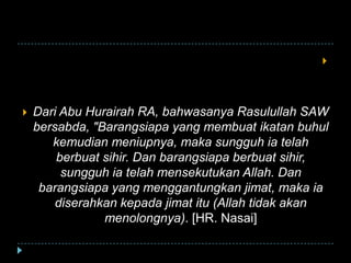 
 Dari Abu Hurairah RA, bahwasanya Rasulullah SAW
bersabda, "Barangsiapa yang membuat ikatan buhul
kemudian meniupnya, maka sungguh ia telah
berbuat sihir. Dan barangsiapa berbuat sihir,
sungguh ia telah mensekutukan Allah. Dan
barangsiapa yang menggantungkan jimat, maka ia
diserahkan kepada jimat itu (Allah tidak akan
menolongnya). [HR. Nasai]
 