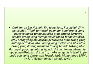 •
• Dari 'Imran bin Hushain RA, ia berkata, Rasulullah SAW
bersabda : "Tidak termasuk golongan kami orang yang
percaya tanda-tanda kesialan atau datang bertanya
kepada orang yang mempercayai tanda-tanda kesialan,
atau orang yang melakukan pedukunan atau orang yang
datang berdukun, atau orang yang melakukan sihir atau
orang yang datang meminta tolong kepada tukang sihir.
Barangsiapa yang datang kepada dukun dan membenarkan
apa yang dikatakan dukun itu, maka sungguh ia telah kufur
pada apa yang diturunkan kepada Nabi Muhammad SAW".
[HR. Al-Bazzar dengan sanad Jayyid].
 