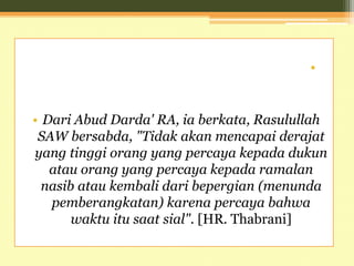 •
• Dari Abud Darda' RA, ia berkata, Rasulullah
SAW bersabda, "Tidak akan mencapai derajat
yang tinggi orang yang percaya kepada dukun
atau orang yang percaya kepada ramalan
nasib atau kembali dari bepergian (menunda
pemberangkatan) karena percaya bahwa
waktu itu saat sial". [HR. Thabrani]
 