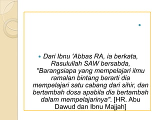 
 Dari Ibnu 'Abbas RA, ia berkata,
Rasulullah SAW bersabda,
"Barangsiapa yang mempelajari ilmu
ramalan bintang berarti dia
mempelajari satu cabang dari sihir, dan
bertambah dosa apabila dia bertambah
dalam mempelajarinya". [HR. Abu
Dawud dan Ibnu Majjah]
 