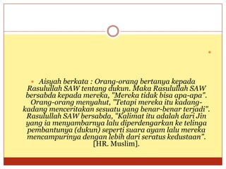 
 Aisyah berkata : Orang-orang bertanya kepada
Rasulullah SAW tentang dukun. Maka Rasulullah SAW
bersabda kepada mereka, "Mereka tidak bisa apa-apa".
Orang-orang menyahut, "Tetapi mereka itu kadang-
kadang menceritakan sesuatu yang benar-benar terjadi".
Rasulullah SAW bersabda, "Kalimat itu adalah dari Jin
yang ia menyambarnya lalu diperdengarkan ke telinga
pembantunya (dukun) seperti suara ayam lalu mereka
mencampurinya dengan lebih dari seratus kedustaan".
[HR. Muslim].
 