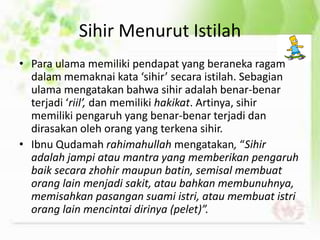 Sihir Menurut Istilah
• Para ulama memiliki pendapat yang beraneka ragam
dalam memaknai kata ‘sihir’ secara istilah. Sebagian
ulama mengatakan bahwa sihir adalah benar-benar
terjadi ‘riil’, dan memiliki hakikat. Artinya, sihir
memiliki pengaruh yang benar-benar terjadi dan
dirasakan oleh orang yang terkena sihir.
• Ibnu Qudamah rahimahullah mengatakan, “Sihir
adalah jampi atau mantra yang memberikan pengaruh
baik secara zhohir maupun batin, semisal membuat
orang lain menjadi sakit, atau bahkan membunuhnya,
memisahkan pasangan suami istri, atau membuat istri
orang lain mencintai dirinya (pelet)”.
 