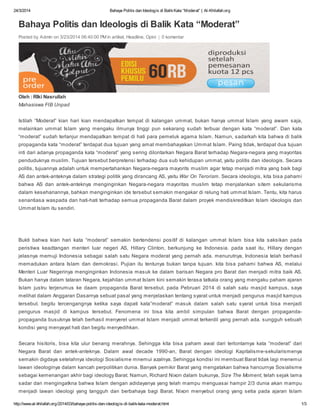 24/3/2014 Bahaya Politis dan Ideologis di BalikKata “Moderat” | Al-Khilafah.org
http://www.al-khilafah.org/2014/03/bahaya-politis-dan-ideologis-di-balik-kata-moderat.html 1/3
Bahaya Politis dan Ideologis di Balik Kata “Moderat”
Posted by Admin on 3/23/2014 06:40:00 PM in artikel, Headline, Opini | 0 komentar
Oleh : RIki Nasrullah
Mahasiswa FIB Unpad
Istilah “Moderat” kian hari kian mendapatkan tempat di kalangan ummat, bukan hanya ummat Islam yang awam saja,
melainkan ummat Islam yang mengaku ilmunya tinggi pun sekarang sudah terbuai dengan kata “moderat”. Dan kata
“moderat” sudah terlanjur mendapatkan tempat di hati para pemeluk agama Islam. Namun, sadarkah kita bahwa di balik
propaganda kata “moderat” terdapat dua tujuan yang amat membahayakan Ummat Islam. Paing tidak, terdapat dua tujuan
inti dari adanya propaganda kata “moderat” yang sering dilontarkan Negara Barat terhadap Negara-negara yang mayoritas
penduduknya muslim. Tujuan tersebut berpretensi terhadap dua sub kehidupan ummat, yaitu politis dan ideologis. Secara
politis, tujuannya adalah untuk mempertahankan Negara-negara mayorits muslim agar tetap menjadi mitra yang baik bagi
AS dan antek-anteknya dalam strategi politik yang dirancang AS, yaitu War On Terorism. Secara ideologis, kita bisa pahami
bahwa AS dan antek-anteknya menginginkan Negara-negara mayoritas muslim tetap menjalankan sitem sekularisme
dalam kesehariannya, bahkan menginginkan ide tersebut semakin mengakar di relung hati ummat Islam. Tentu, kita harus
senantiasa waspada dan hati-hati terhadap semua propaganda Barat dalam proyek mendiskreditkan Islam ideologis dan
Ummat Islam itu sendiri.
Bukti bahwa kian hari kata “moderat” semakin bertendensi positif di kalangan ummat Islam bisa kita saksikan pada
peristiwa keadtangan menteri luar negeri AS, Hillary Clinton, berkunjung ke Indonesia. pada saat itu, Hillary dengan
jelasnya memuji Indonesia sebagai salah satu Negara moderat yang pernah ada. menurutnya, Indonesia telah berhasil
memadukan antara Islam dan demokrasi. Pujian itu tentunya bukan tanpa tujuan. kita bisa pahami bahwa AS, melalui
Menteri Luar Negerinya menginginkan Indonesia masuk ke dalam barisan Negara pro Barat dan menjadi mitra baik AS.
Bukan hanya dalam tataran Negara, kejahilan ummat Islam kini semakin terasa tatkala orang yang mengaku paham ajaran
Islam justru terjerumus ke daam propaganda Barat tersebut. pada Pebruari 2014 di salah satu masjid kampus, saya
melihat dalam Anggaran Dasarnya sebuat pasal yang menjelaskan tentang syarat untuk menjadi pengurus masjid kampus
tersebut. begitu tercengangnya ketika saya dapati kata”moderat” masuk dalam salah satu syarat untuk bisa menjadi
pengurus masjid di kampus tersebut. Fenomena ini bisa kita ambil simpulan bahwa Barat dengan propaganda-
propaganda busuknya telah berhasil menyeret ummat Islam menjadi ummat terkerdil yang pernah ada. sungguh sebuah
kondisi yang menyayat hati dan begitu menyedihkan.
Secara hisitoris, bisa kita ulur benang merahnya. Sehingga kita bisa paham awal dari terlontarnya kata “moderat” dari
Negara Barat dan antek-anteknya. Dalam awal decade 1990-an, Barat dengan ideologi Kapitalisme-sekularismenya
semakin digdaya setelahnya ideologi Sosialisme mnemui azalnya. Sehingga kondisi ini membuat Barat tidak lagi menemui
lawan ideologinya dalam kancah perpolitikan dunia. Banyak pemikir Barat yang mengatakan bahwa hancurnya Sosialisme
sebagai kemenangan akhir bagi ideology Barat. Namun, Richard Nixon dalam bukunya, Size The Moment, telah sejak lama
sadar dan mengingatkna bahwa Islam dengan adidayanya yang telah mampu menguasai hampir 2/3 dunia akan mampu
menjadi lawan ideologi yang tangguh dan berbahaya bagi Barat. Nixon menyebut orang yang setia pada ajaran Islam
 