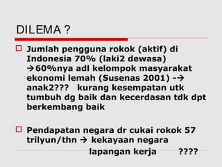 DILEMA ?
 Jumlah pengguna rokok (aktif) di
Indonesia 70% (laki2 dewasa)
60%nya adl kelompok masyarakat
ekonomi lemah (Susenas 2001) -
anak2??? kurang kesempatan utk
tumbuh dg baik dan kecerdasan tdk dpt
berkembang baik
 Pendapatan negara dr cukai rokok 57
trilyun/thn  kekayaan negara
lapangan kerja ????
 