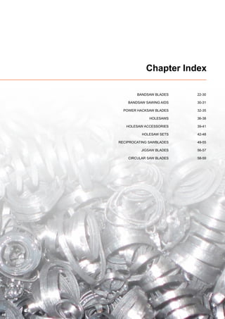 3
Chapter Index
	 BANDSAW BLADES	 22-30
	 BANDSAW SAWING AIDS	 30-31
	 POWER HACKSAW BLADES	 32-35
	 HOLESAWS	36-38
	 HOLESAW ACCESSORIES	 39-41
	 HOLESAW SETS	 42-48
	 RECIPROCATING SAWBLADES	 49-55
	 JIGSAW BLADES	 56-57
	 CIRCULAR SAW BLADES	 58-59
 