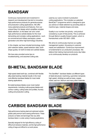 4
Continuous improvement and investment in
research and development has led to innovative,
high-performance products for general-purpose
and production cutting applications. We offer
many patented products and features, from our
unique Easy Cut design which simplifies complex
blade selection, to the latest ‘set’ and ‘unset’
high performance carbide blades for the most
demanding and complex cutting applications - such
as commercial and military aerospace, power
generation and other high-technology industries.
In this chapter, we have included terminology, tooth-
pitch selection tables, speed selection data, tooth-
shape guides, for both bi-metal and carbide blades.
We have also provided some tips on
troubleshooting, and assorted cutting aids
used by our users involved in production
cutting applications. This includes our patented
BandCalc™ programme which is designed to give
you advice on blade selection by providing data on
machine type, material shapes and sizes.
Quality is our number one priority - and product
consistency is part of that priority. This is achieved
through Bahco’s quality forward system, which is
frameworked under ISO 9001- 2000.
We strive to continuously improve our quality
management system, focussing on customer
needs and satisfaction. Continuous improvement
is fundamental to our production processes. We
believe that making improvements every day helps
us to continuously develop our products.
High-speed steel tooth tips, combined with flexible
alloy-steel backing material results in the most
cost effective bandsaw blades for most metal
sawing applications.
Bi-metal bandsaw blades cover most market
requirements, including multi-purpose blades and
contour cutting, cutting tubes and profiles, foundry
cutting and production cutting.
The Sandflex®
bandsaw blades cut different types
of steel (structural, machining, quenched, tempered,
high speed, nitriding) as well as brass, copper,
nickel, cast iron, titanium and many other materials.
BANDSAW
BI-METAL BANDSAW BLADE
High-performance backing steel and optimized carbide
grades yield premium band sawing performance. These
products cut faster and last longer than any other
bandsaw blade in a wide variety of sawing applications.
Specially designed for the high-efficiency cutting of
difficult and abrasive materials, and the high-performance
cutting of large and difficult to cut work pieces.
CARBIDE BANDSAW BLADE
 