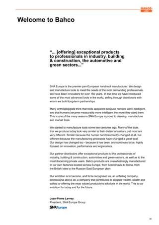 IIIIII
SNA Europe is the premier pan-European hand-tool manufacturer. We design
and manufacture tools to meet the needs of the most demanding professionals.
We have been innovators for over 150 years. In that time we have introduced
some of the most advanced tools in the world, selling through distributors with
whom we build long-term partnerships.
Many anthropologists think that tools appeared because humans were intelligent,
and that humans became measurably more intelligent the more they used them.
This is one of the many reasons SNA Europe is proud to develop, manufacture
and market tools.
We started to manufacture tools some two centuries ago. Many of the tools
that we produce today look very similar to their distant ancestors, yet most are
very different. Similar because the human hand has hardly changed at all, but
different because the manufacturing processes have changed a great deal.
Our design has changed too - because it has been, and continues to be, highly
focused on innovation, performance and ergonomics.
Our partner distributors offer exceptional products to the professionals of
industry, building & construction, automotive and green sectors, as well as to the
most discerning private users. Bahco products are overwhelmingly manufactured
in our own factories located across Europe, from Scandinavia to Iberia, from
the British Isles to the Russian East European plain.
Our ambition is to become, and to be recognised as, an unfailing company,
professional above all, a company that contributes to peoples’ health, wealth and
safety by offering the most valued productivity solutions in the world. This is our
ambition for today and for the future.
Jean-Pierre Levrey
President, SNA Europe Group
Welcome to Bahco
“... [offering] exceptional products
to professionals in industry, building
& construction, the automotive and
green sectors...”
 