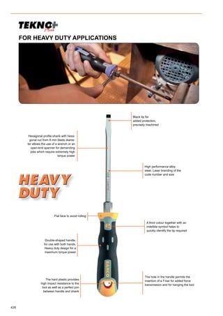 426
Flat face to avoid rolling
The hard plastic provides
high impact resistance to the
tool as well as a perfect join
between handle and shank
Double-shaped handle,
for use with both hands.
Heavy duty design for a
maximum torque power
A third colour together with an
indelible symbol helps to
quickly identify the tip required
Hexagonal profile shank with hexa-
gonal nut from 8 mm blade diame-
ter allows the use of a wrench or an
open-end spanner for demanding
jobs which require extremely high
torque power
Black tip for
added protection,
precisely machined
High performance alloy
steel. Laser branding of the
code number and size
The hole in the handle permits the
insertion of a T-bar for added force
transmission and for hanging the tool
FOR HEAVY DUTY APPLICATIONS
 