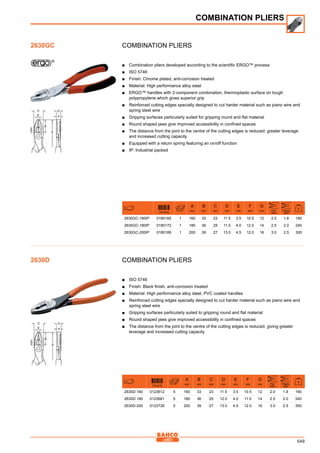 549
COMBINATION PLIERS
■■ Combination pliers developed according to the scientific ERGO™ process
■■ ISO 5746
■■ Finish: Chrome plated, anti-corrosion treated
■■ Material: High performance alloy steel
■■ ERGO™ handles with 2-component combination, thermoplastic surface on tough
polypropylene which gives superior grip
■■ Reinforced cutting edges specially designed to cut harder material such as piano wire and
spring steel wire
■■ Gripping surfaces particularly suited for gripping round and flat material
■■ Round shaped jaws give improved accessibility in confined spaces
■■ The distance from the joint to the centre of the cutting edges is reduced: greater leverage
and increased cutting capacity
■■ Equipped with a return spring featuring an on/off function
■■ IP: Industrial packed
731415
A
mm
B
mm
C
mm
D
mm
E
mm
F
mm
G
mm Fe+
mm
piano
mm
g
2630GC-160IP 0180165 1 160 33 23 11.5 3.5 10.5 12 2.0 1.8 190
2630GC-180IP 0180172 1 180 36 25 11.0 4.0 12.0 14 2.5 2.0 240
2630GC-200IP 0180189 1 200 39 27 13.0 4,5 12.0 16 3.0 2.5 300
COMBINATION PLIERS
■■ ISO 5746
■■ Finish: Black finish, anti-corrosion treated
■■ Material: High performance alloy steel, PVC coated handles
■■ Reinforced cutting edges specially designed to cut harder material such as piano wire and
spring steel wire
■■ Gripping surfaces particularly suited to gripping round and flat material
■■ Round shaped jaws give improved accessibility in confined spaces
■■ The distance from the joint to the centre of the cutting edges is reduced, giving greater
leverage and increased cutting capacity
731415
A
mm
B
mm
C
mm
D
mm
E
mm
F
mm
G
mm Fe+
mm
piano
mm
g
2630D-160 0123612 5 160 33 23 11.5 3.5 10.5 12 2.0 1.8 190
2630D-180 0123681 5 180 36 25 12.0 4.0 11.0 14 2.5 2.0 240
2630D-200 0123728 5 200 39 27 13.0 4.5 12.0 16 3.0 2.5 300
COMBINATION PLIERS
2630GC
2630D
 