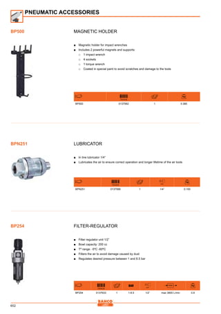 652
Magnetic holder
■■ Magnetic holder for impact wrenches
■■ Includes 2 powerful magnets and supports:
□□ 1 impact wrench
□□ 4 sockets
□□ 1 torque wrench
□□ Coated in special paint to avoid scratches and damage to the tools
731415
BP500 0137992 1 0.380
Lubricator
■■ In line lubricator 1/4”
■■ Lubricates the air to ensure correct operation and longer lifetime of the air tools
731415
inch
BPN251 0137589 1 1/4” 0.100
Filter-Regulator
■■ Filter regulator unit 1/2”
■■ Bowl capacity: 200 cc
■■ Tº range: -5ºC -60ºC
■■ Filters the air to avoid damage caused by dust
■■ Regulates desired pressure between 1 and 8.5 bar
731415
inch
l/min
BP254 0137633 1 1-8.5 1/2” max 3800 L/min 0.8
PNEUMATIC ACCESSORIES
BP500
BPN251
BP254
 