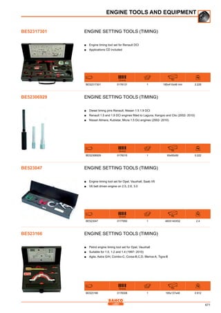 671
Engine setting tools (timing)
■■ Engine timing tool set for Renault DCI
■■ Applications CD included
731415 mm
BE52317301 0178131 1 185x410x48 mm 2.229
Engine setting tools (timing)
■■ Diesel timing pins Renault, Nissan 1.5 1.9 DCI
■■ Renault 1.5 and 1.9 DCi engines fitted to Laguna, Kangoo and Clio (2002- 2010)
■■ Nissan Almera, Kubistar, Micra 1.5 Dci engines (2002- 2010)
731415 mm
BE52306929 0178315 1 93x50x50 0.222
Engine setting tools (timing)
■■ Engine timing tool set for Opel, Vauxhall, Saab V6
■■ V6 belt driven engine on 2.5, 2.6, 3.0
731415 mm
BE523047 0177950 1 460X140X52 2.4
Engine setting tools (timing)
■■ Petrol engine timing tool set for Opel, Vauxhall
■■ Suitable for 1.0, 1.2 and 1.4 (1997- 2010)
■■ Agila, Astra G/H, Combo-C, Corsa-B,C,D, Meriva-A, Tigra-B
731415 mm
BE523166 0178308 1 185x137x48 0.912
ENGINE TOOLS AND EQUIPMENT
BE52317301
BE52306929
BE523047
BE523166
 