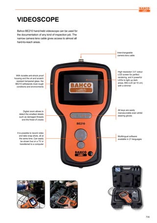 735
VIDEOSCOPE
Bahco BE210 hand-held videoscope can be used for
the documentation of any kind of inspection job. The
narrow camera lens cable gives access to almost all
hard-to-reach areas.
With durable anti-shock proof
housing and the oil and scratch
resistant tempered glass, the
BE210 withstands most rough
conditions and environments
Digital zoom allows to
detect the smallest details
such as damaged threads
and the finest of cracks
Interchangeable
camera lens cable
All keys are easily
manoeuvrable even whilst
wearing gloves
Multilingual software
available in 21 languages
High resolution 3.5” colour
LCD screen for perfect
rendering, and 4 powerful
LEDs to light up dark
areas, 850 LUX (at 10 cm)
with a dimmer
It is possible to record video
and take snap shots, all at
the same time. Can easily
be shown live on a TV or
transferred to a computer
 