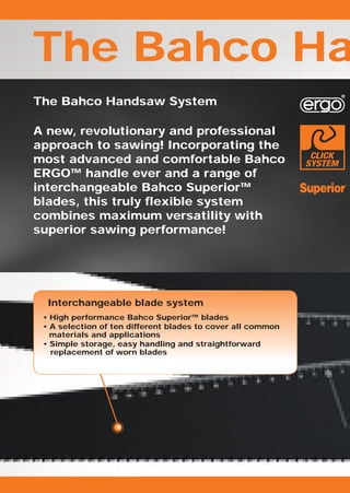 The Bahco Ha
The Bahco Handsaw System

A new, revolutionary and professional
approach to sawing! Incorporating the
most advanced and comfortable Bahco
ERGO™ handle ever and a range of
interchangeable Bahco Superior™
blades, this truly flexible system
combines maximum versatility with
superior sawing performance!




  Interchangeable blade system
 • High performance Bahco Superior™ blades
 • A selection of ten different blades to cover all common
   materials and applications
 • Simple storage, easy handling and straightforward
   replacement of worn blades
 
