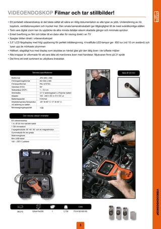 VIDEOENDOSKOP Filmar och tar stillbilder!
•	 Ett	portabelt	videoendoskop	är	det	bästa	sättet	att	säkra	en	riktig	dokumentation	av	alla	typer	av	jobb.	Undersökning	av	rör,
	 topplock,	ventilationssystem	och	mycket	mer.	Den	smala	kameralinskabeln	ger	tillgänglighet	till	de	mest	svåråtkomliga	ställen
•	 Tack	vare	digital	zoom	kan	du	upptäcka	de	allra	minsta	detaljer	såsom	skadade	gängor	och	minimala	sprickor
•	 Enkel	överföring	av	film	och	bilder	till	en	dator	eller	för	visning	direkt	i	en	TV
•	 Speglar	bilden	direkt	i	videoendoskopet
•	 3,5”	LCD	färgdisplay	med	hög	upplösning	för	perfekt	bildåtergivning.	4	kraftfulla	LED-lampor	ger		850	lux	(vid	10	cm	avstånd)	och	
  lyser	upp	de	mörkaste	utrymmen
•	 Hållbart,	slagtåligt	hus	med	display	som	skyddas	av	härdat	glas	gör	den	tålig	även	i	de	tuffaste	miljöer
•	 Alla	knappar	är	utformade	för	att	vara	lätta	att	manövrera	även	med	handskar.	Mjukvaran	finns	på	21	språk
•	 Det	finns	ett	brett	sortiment	av	utbytbara	linskablar.




                             Tekniska	specifikationer                                                         Bara	Ø	5.8	mm	

   Bildformat                           JPG	640	x	480
   Filminspelningsformat                AVI	640	x	480
   Filmexportformat                     PAL	&	NTSC
   Vidvinkel	(FOV)                      54°
   Skärpedjup	(DOF)                     1	–	5,0	cm
   Strömkälla                           3,7	V	laddningsbart	Li-Polymer	batteri
   Adapter                              100	-	240	V	AC	in	/5	V	DC	ut
   Batterikapacitet                     4	timmar
   Arbetstemperatur/temperatur	         -20°	till	60°	C	/	0°	till	40°	C
   vid	laddning	av	batteri
   Minneslagringskapacitet              1GB



                 Den	robusta	väskan	innehåller

   Ett	videoendoskop
   1	m,	Ø	5,8	mm	halvstel	kabel
   1	GB	minneskort
   3	spegelmoduler	35°	45°	55°	och	en	magnetmodul
   Gummiskydd	för	bra	grepp
   Skärmrengörare
   Mini	USB-kabel
   100	–	230	V	Laddare




                                                                                                                                        VIDEOENDOSKOP




                                                                                          	

             	                    	                      	                 kg   	       EAN
                                                                                         	
                                   mm

          BE210              120x410x335                 1                2,730     7314150165155




                                                                                         3
                                                                                         2
 