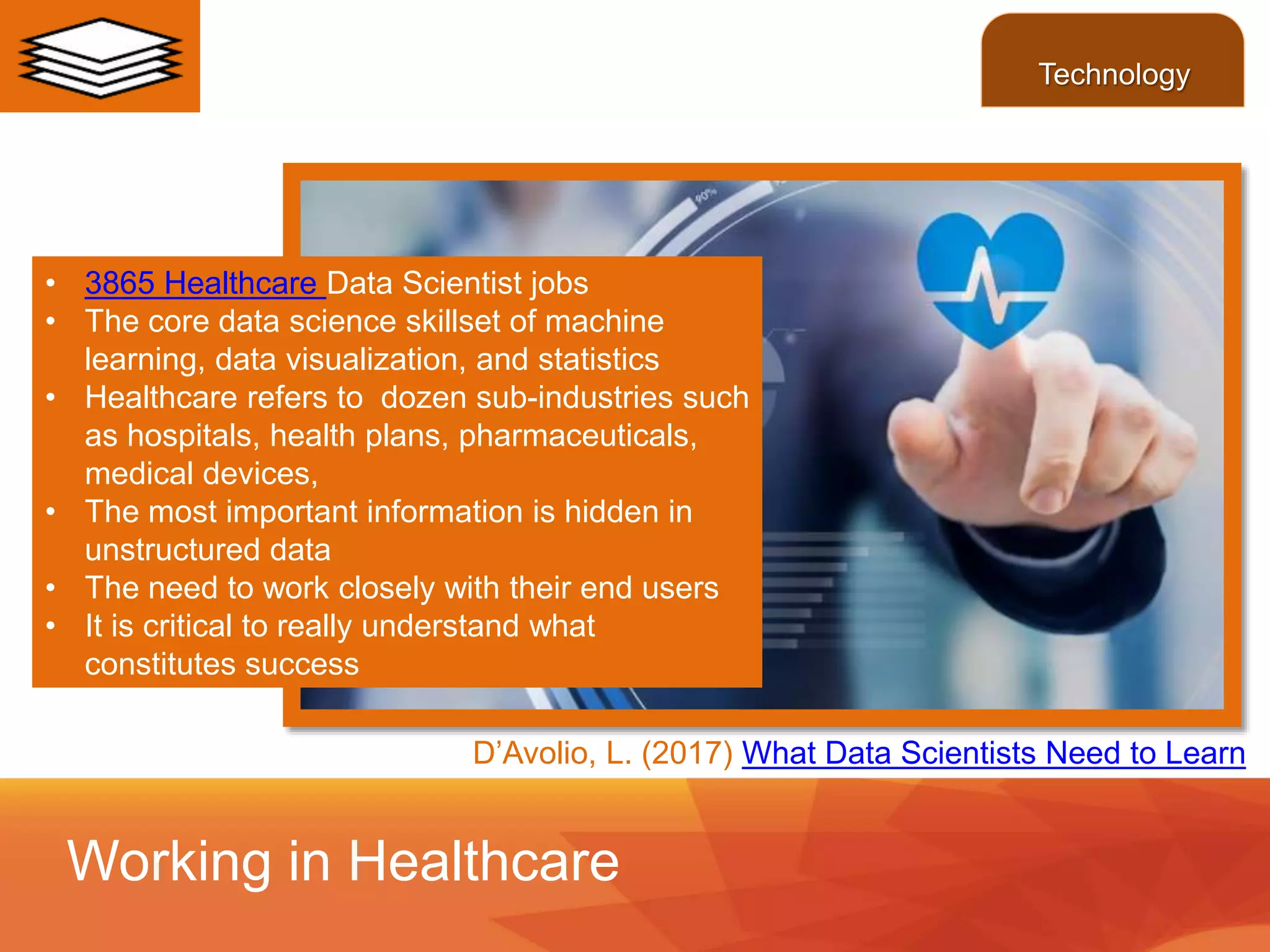 • 3865 Healthcare Data Scientist jobs
• The core data science skillset of machine
learning, data visualization, and statistics
• Healthcare refers to dozen sub-industries such
as hospitals, health plans, pharmaceuticals,
medical devices,
• The most important information is hidden in
unstructured data
• The need to work closely with their end users
• It is critical to really understand what
constitutes success
Working in Healthcare
Technology
D’Avolio, L. (2017) What Data Scientists Need to Learn
 