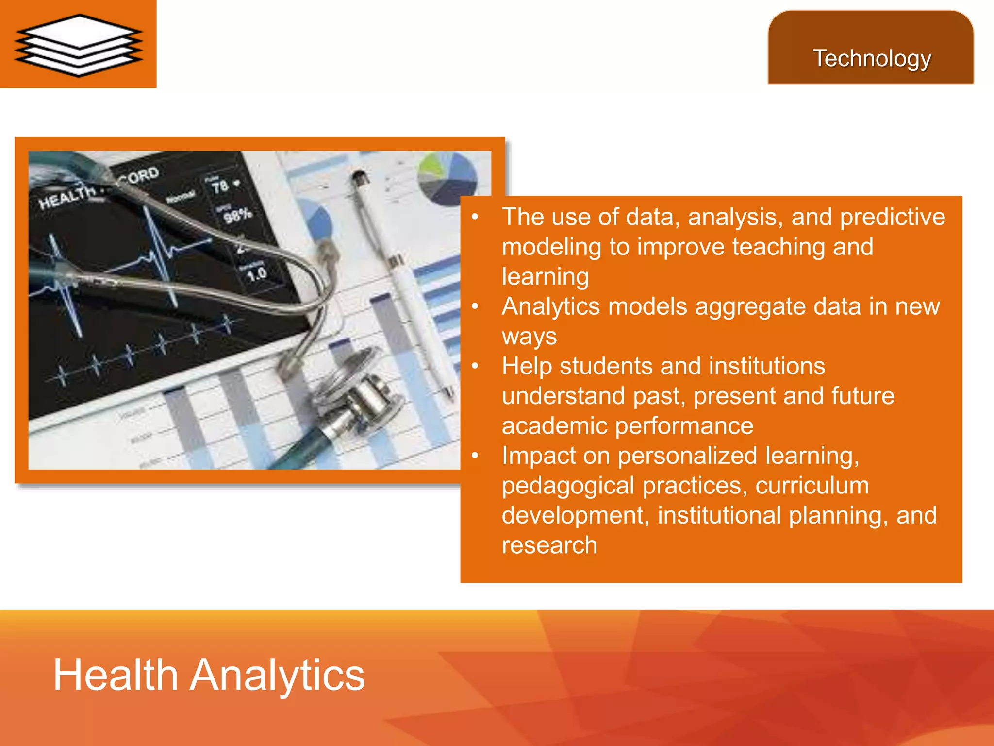 • The use of data, analysis, and predictive
modeling to improve teaching and
learning
• Analytics models aggregate data in new
ways
• Help students and institutions
understand past, present and future
academic performance
• Impact on personalized learning,
pedagogical practices, curriculum
development, institutional planning, and
research
Health Analytics
Technology
 