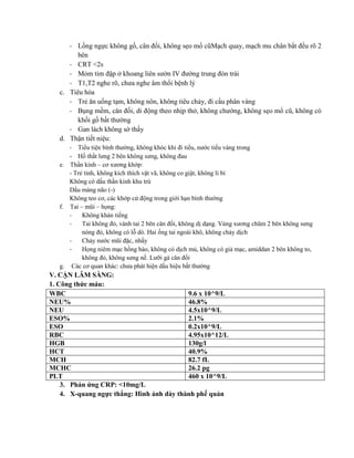 - Lồng ngực không gồ, cân đối, không sẹo mổ cũMạch quay, mạch mu chân bắt đều rõ 2
bên
- CRT <2s
- Mỏm tim đập ở khoang liên sườn IV đường trung đòn trái
- T1,T2 nghe rõ, chưa nghe âm thổi bệnh lý
c. Tiêu hóa
- Trẻ ăn uống tạm, không nôn, không tiêu chảy, đi cầu phân vàng
- Bụng mềm, cân đối, di động theo nhịp thở, không chướng, không sẹo mổ cũ, không có
khối gồ bất thường
- Gan lách không sờ thấy
d. Thận tiết niệu:
- Tiểu tiện bình thường, không khóc khi đi tiểu, nước tiểu vàng trong
- Hố thắt lưng 2 bên không sưng, không đau
e. Thần kinh – cơ xương khớp:
- Trẻ tỉnh, không kích thích vật vã, không co giật, không li bì
Không có dấu thần kinh khu trú
Dấu màng não (-)
Không teo cơ, các khớp cử động trong giới hạn bình thường
f. Tai – mũi – họng:
- Không khàn tiếng
- Tai không đỏ, vành tai 2 bên cân đối, không dị dạng. Vùng xương chũm 2 bên không sưng
nóng đỏ, không có lỗ dò. Hai ống tai ngoài khô, không chảy dịch
- Chảy nước mũi đặc, nhầy
- Họng niêm mạc hồng hào, không có dịch mủ, không có giả mạc, amiddan 2 bên không to,
không đỏ, không sưng nề. Lưỡi gà cân đối
g. Các cơ quan khác: chưa phát hiện dấu hiệu bất thường
V. CẬN LÂM SÀNG:
1. Công thức máu:
WBC 9.6 x 10^9/L
NEU% 46.8%
NEU 4.5x10^9/L
ESO% 2.1%
ESO 0.2x10^9/L
RBC 4.95x10^12/L
HGB 130g/l
HCT 40.9%
MCH 82.7 fL
MCHC 26.2 pg
PLT 460 x 10^9/L
3. Phản ứng CRP: <10mg/L
4. X-quang ngực thẳng: Hình ảnh dày thành phế quản
 