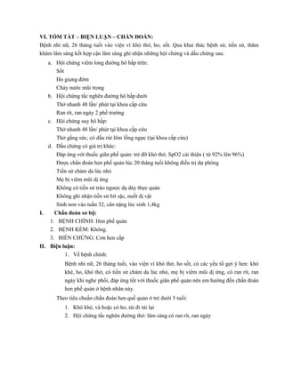 VI. TÓM TẮT – BIỆN LUẬN – CHẨN ĐOÁN:
Bệnh nhi nữ, 26 tháng tuổi vào viện vì khó thở, ho, sốt. Qua khai thác bệnh sử, tiền sử, thăm
khám lâm sàng kết hợp cận lâm sàng ghi nhận những hội chứng và dấu chứng sau:
a. Hội chứng viêm long đường hô hấp trên:
Sốt
Ho giọng đờm
Chảy nước mũi trong
b. Hội chứng tắc nghẽn đường hô hấp dưới
Thở nhanh 48 lần/ phút tại khoa cấp cứu
Ran rít, ran ngáy 2 phế trường
c. Hội chứng suy hô hấp:
Thở nhanh 48 lần/ phút tại khoa cấp cứu
Thở gắng sức, có dấu rút lõm lồng ngực (tại khoa cấp cứu)
d. Dấu chứng có giá trị khác:
Đáp ứng với thuốc giãn phế quản: trẻ đỡ khó thở, SpO2 cải thiện ( từ 92% lên 96%)
Được chẩn đoán hen phế quản lúc 20 tháng tuổi không điều trị dự phòng
Tiền sử chàm da lúc nhỏ
Mẹ bị viêm mũi dị ứng
Không có tiền sử trào ngược dạ dày thực quản
Không ghi nhận tiền sử hít sặc, nuốt dị vật
Sinh non vào tuần 32, cân nặng lúc sinh 1,4kg
I. Chẩn đoán sơ bộ:
1. BỆNH CHÍNH: Hen phế quản
2. BỆNH KÈM: Không.
3. BIẾN CHỨNG: Cơn hen cấp
II. Biện luận:
1. Về bệnh chính:
Bệnh nhi nữ, 26 tháng tuổi, vào viện vì khó thở, ho sốt, có các yếu tố gợi ý hen: khò
khè, ho, khó thở, có tiền sử chàm da lúc nhỏ, mẹ bị viêm mũi dị ứng, có ran rít, ran
ngáy khi nghe phổi, đáp ứng tốt với thuốc giãn phế quản nên em hướng đến chẩn đoán
hen phế quản ở bệnh nhân này.
Theo tiêu chuẩn chẩn đoán hen quế quản ở trẻ dưới 5 tuổi:
1. Khò khè, và hoặc có ho, tái đi tái lại
2. Hội chứng tắc nghẽn đường thở: lâm sàng có ran rít, ran ngáy
 