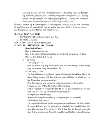 Lâm sàng ghi nhận khơi phát cơn hen cấp sau khi có hội chứng viêm long đường hô
hấp trên với ho, chảy mũi, sốt. Môi trường sống của trẻ không thuốc lá, xa khu công
nghiệp, chưa ghi nhận tiền sử dị ứng dị nguyên (phấn hoa,..), dị ứng thức ăn nên em
hướng nhiều đến yếu tố khởi phát do nhiễm trùng hô hấp do virus
Về mức độ cơn hen cấp. Khai thác bệnh sử và lâm sàng thăm khám ghi nhận, trẻ tinh, khó thở rõ,
thích ngồi hơn nằm, thở nhanh 47 lần/ phút, có rút lõm lồng ngực, SpO2 92% khí trời nên em
chẩn đoán cơn hen cấp mức độ trung bình ở bệnh nhi này
III. CHẨN ĐOÁN XÁC ĐỊNH:
1. BỆNH CHÍNH: Hen phế quản mức độ gián đoạn
2. BỆNH KÈM: Không.
BIẾN CHỨNG: Cơn hen cấp mức độ trung bình
IV. ĐIỀU TRỊ - TIÊN LƯỢNG – DỰ PHÒNG:
1. Nguyên tắc điều trị:
Điều trị ổn định cơn hen cấp
Điều trị thử và theo dõi các triệu chứng của trẻ và đánh giá lại trong 1-3 tháng
Đảm bảo dinh dưỡng, dịch cho trẻ
2. Tiên lượng:
a. Tiên lượng gần: Tốt
Hiện tại trẻ tỉnh, đáp ứng tốt với thuốc giãn phế quản, không khó thở, không
gắng sức nên tiên lượng cơn hen cấp đã ổn
b. Tiên lượng xa: Khá
Trẻ được chẩn đoán hen phế quản vào lúc 20 tháng tuổi, hiện không điều trị dự
phòng, không sử dụng ICS. Tuy nhiên các không ghi nhận các yếu tố nguy cơ
dẫn đến cơn hen cấp trong tương lai:
Hiện đang sử dụng hoặc mới ngừng sử dụng corticosteroid đường uống
Sử dụng quá mức SABA, đặc biệt hơn 1 bình xịt/tháng
Có tiền sử gần như tử vong đòi hỏi phải đặt nội khí quản và thở máy do cơn hen
Nằm viện hoặc phải cấp cứu vì hen trong 12 tháng qua
Dị ứng thức ăn được xác định
Nên em tiên lượng cơn hen cấp xảy ra trong tương lai của trẻ là thấp
Về chỉ số tiên đoán hen API
Trẻ có ghi nhận chàm da lúc nhỏ nhưng chưa có sự chẩn đoán xác định của bác
sĩ, cha mẹ không bị hen. Trẻ không có các tiêu chuẩn phụ: khò khè không liên
quan đến cảm lạnh, CTM có Eso >= 4%, dị ứng thức ăn. Tiền sử không ghi
nhận dị ứng với dị nguyên đường hít như phấn hoa, khói bụi,…, tuy nhiên chưa
 