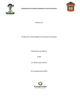 TECNOLÓGICO DE ESTUDIOS SUPERIORES DE CUAUTITLÁN IZCALLI




                     Unidad 2 y 3




Introducción y Generalidades de Proyectos de Inversión




               Solís Dávila Juan Manuel


                         472M


               Lic. Bahena García Omar




              23 de septiembre de 2011
 