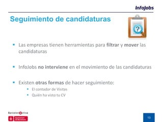 Seguimiento de candidaturas


 Las empresas tienen herramientas para filtrar y mover las
  candidaturas

 InfoJobs no interviene en el movimiento de las candidaturas

 Existen otras formas de hacer seguimiento:
       El contador de Visitas
       Quién ha visto tu CV




                                                              13
 