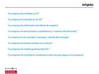 “La empresa ha recibido tu CV”

“La empresa ha entrado en tu CV”

“La empresa ha eliminado esta oferta de empleo”

“La empresa ha descartado tu candidatura (+ motivos del descarte)”

“La empresa te ha enviado 1 mensaje + detalle del mensaje”

“La empresa ha hecho cambios en la oferta”

“La empresa ha estado gestionando CVs ”

“La empresa ha incluido tu candidatura entre las que siguen en el proceso”
 