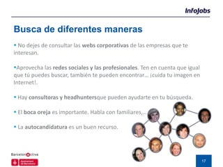 Busca de diferentes maneras
 No dejes de consultar las webs corporativas de las empresas que te
interesan.

Aprovecha las redes sociales y las profesionales. Ten en cuenta que igual
que tú puedes buscar, también te pueden encontrar… ¡cuida tu imagen en
Internet!.

 Hay consultoras y headhuntersque pueden ayudarte en tu búsqueda.

 El boca oreja es importante. Habla con familiares,…

 La autocandidatura es un buen recurso.




                                                                             17
 