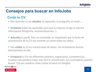 Consejos para buscar en InfoJobs
Cuida tu CV
  Pon atención en los detalles: la expresión, la ortografía, el email …

  Completa todos los apartados para que la empresa tenga la máxima
 información (fotografía, recomendaciones…)

  Actualiza tu perfil. Para un reclutador es importante que la fecha de
 actualización de tu CV sea reciente así como todos tus datos.

  Haz visible tu CV en nuestra base de datos. Los reclutadores buscan
 directamente en ella.

  Enriquece tu CV con diferentes palabras, expresiones, competencias…
 Cuantas más palabras haya, más fácil te encontrarán. Los reclutadores pueden
 buscar CVs por palabras clave (como tú haces en Google).

                                                                           18
 