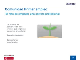 Comunidad Primer empleo
El reto de empezar una carrera profesional


 Un espacio de
 conversación para
 jóvenes que empiezan
 su carrera profesional

 Resuelve tus dudas

 Comparte tus
 experiencias




                                             21
 
