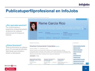 Publicatuperfilprofesional en InfoJobs


¿Por qué este servicio?
Tus conocimientos y
trayectoria profesional estarán
al alcance de cualquier
persona que te busque en
Internet




¿Cómo funciona?
Toda la información se obtiene
de tu CV principal de InfoJobs.
Sólo tienes que activarlo y
añadir tu descripción




                                         23
 