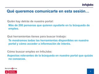 Qué queremos comunicarte en esta sesión…

Quién hay detrás de nuestro portal:
 Más de 200 personas que quieren ayudarte en tu búsqueda de
 empleo.

Qué herramientas tienes para buscar trabajo:
 Te mostramos todas las herramientas disponibles en nuestro
 portal y cómo acceder a información de interés.

Cómo buscar empleo en InfoJobs:
Aspectos relevantes de la búsqueda en nuestro portal que quizás
 no conozcas.



                                                              3
 