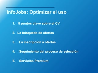 InfoJobs: Optimizar el uso

  1. 8 puntos clave sobre el CV

  2. La búsqueda de ofertas

  3.   La inscripción a ofertas

  4.   Seguimiento del proceso de selección

  5.   Servicios Premium
 