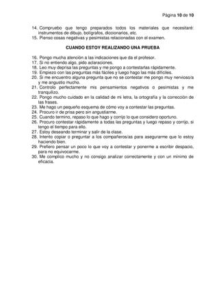 Página 10 de 10
14. Compruebo que tengo preparados todos los materiales que necesitaré:
instrumentos de dibujo, bolígrafos, diccionarios, etc.
15. Pienso cosas negativas y pesimistas relacionadas con el examen.
CUANDO ESTOY REALIZANDO UNA PRUEBA
16. Pongo mucha atención a las indicaciones que da el profesor.
17. Si no entiendo algo, pido aclaraciones.
18. Leo muy deprisa las preguntas y me pongo a contestarlas rápidamente.
19. Empiezo con las preguntas más fáciles y luego hago las más difíciles.
20. Si me encuentro alguna pregunta que no se contestar me pongo muy nervioso/a
y me angustio mucho.
21. Controlo perfectamente mis pensamientos negativos o pesimistas y me
tranquilizo.
22. Pongo mucho cuidado en la calidad de mi letra, la ortografía y la corrección de
las frases.
23. Me hago un pequeño esquema de cómo voy a contestar las preguntas.
24. Procuro ir de prisa pero sin angustiarme.
25. Cuando termino, repaso lo que hago y corrijo lo que considero oportuno.
26. Procuro contestar rápidamente a todas las preguntas y luego repaso y corrijo, si
tengo el tiempo para ello.
27. Estoy deseando terminar y salir de la clase.
28. Intento copiar o preguntar a los compañeros/as para asegurarme que lo estoy
haciendo bien.
29. Prefiero pensar un poco lo que voy a contestar y ponerme a escribir despacio,
para no equivocarme.
30. Me complico mucho y no consigo analizar correctamente y con un mínimo de
eficacia.
 