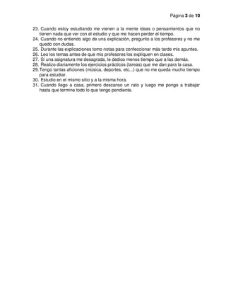 Página 3 de 10
23. Cuando estoy estudiando me vienen a la mente ideas o pensamientos que no
tienen nada que ver con el estudio y que me hacen perder el tiempo.
24. Cuando no entiendo algo de una explicación, pregunto a los profesores y no me
quedo con dudas.
25. Durante las explicaciones tomo notas para confeccionar más tarde mis apuntes.
26. Leo los temas antes de que mis profesores los expliquen en clases.
27. Si una asignatura me desagrada, le dedico menos tiempo que a las demás.
28. Realizo diariamente los ejercicios prácticos (tareas) que me dan para la casa.
29.Tengo tantas aficiones (música, deportes, etc...) que no me queda mucho tiempo
para estudiar.
30. Estudio en el mismo sitio y a la misma hora.
31. Cuando llego a casa, primero descanso un rato y luego me pongo a trabajar
hasta que termine todo lo que tengo pendiente.
 