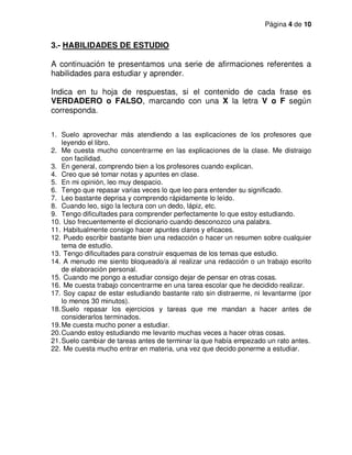 Página 4 de 10
3.- HABILIDADES DE ESTUDIO
A continuación te presentamos una serie de afirmaciones referentes a
habilidades para estudiar y aprender.
Indica en tu hoja de respuestas, si el contenido de cada frase es
VERDADERO o FALSO, marcando con una X la letra V o F según
corresponda.
1. Suelo aprovechar más atendiendo a las explicaciones de los profesores que
leyendo el libro.
2. Me cuesta mucho concentrarme en las explicaciones de la clase. Me distraigo
con facilidad.
3. En general, comprendo bien a los profesores cuando explican.
4. Creo que sé tomar notas y apuntes en clase.
5. En mi opinión, leo muy despacio.
6. Tengo que repasar varias veces lo que leo para entender su significado.
7. Leo bastante deprisa y comprendo rápidamente lo leído.
8. Cuando leo, sigo la lectura con un dedo, lápiz, etc.
9. Tengo dificultades para comprender perfectamente lo que estoy estudiando.
10. Uso frecuentemente el diccionario cuando desconozco una palabra.
11. Habitualmente consigo hacer apuntes claros y eficaces.
12. Puedo escribir bastante bien una redacción o hacer un resumen sobre cualquier
tema de estudio.
13. Tengo dificultades para construir esquemas de los temas que estudio.
14. A menudo me siento bloqueado/a al realizar una redacción o un trabajo escrito
de elaboración personal.
15. Cuando me pongo a estudiar consigo dejar de pensar en otras cosas.
16. Me cuesta trabajo concentrarme en una tarea escolar que he decidido realizar.
17. Soy capaz de estar estudiando bastante rato sin distraerme, ni levantarme (por
lo menos 30 minutos).
18.Suelo repasar los ejercicios y tareas que me mandan a hacer antes de
considerarlos terminados.
19.Me cuesta mucho poner a estudiar.
20.Cuando estoy estudiando me levanto muchas veces a hacer otras cosas.
21.Suelo cambiar de tareas antes de terminar la que había empezado un rato antes.
22. Me cuesta mucho entrar en materia, una vez que decido ponerme a estudiar.
 