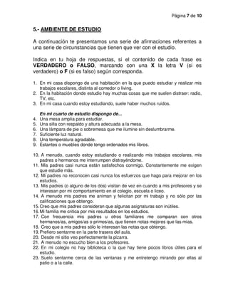 Página 7 de 10
5.- AMBIENTE DE ESTUDIO
A continuación te presentamos una serie de afirmaciones referentes a
una serie de circunstancias que tienen que ver con el estudio.
Indica en tu hoja de respuestas, si el contenido de cada frase es
VERDADERO o FALSO, marcando con una X la letra V (si es
verdadero) o F (si es falso) según corresponda.
1. En mi casa dispongo de una habitación en la que puedo estudiar y realizar mis
trabajos escolares, distinta al comedor o living.
2. En la habitación donde estudio hay muchas cosas que me suelen distraer: radio,
TV, etc.
3. En mi casa cuando estoy estudiando, suele haber muchos ruidos.
En mi cuarto de estudio dispongo de...
4. Una mesa amplia para estudiar.
5. Una silla con respaldo y altura adecuada a la mesa.
6. Una lámpara de pie o sobremesa que me ilumine sin deslumbrarme.
7. Suficiente luz natural.
8. Una temperatura agradable.
9. Estantes o muebles donde tengo ordenados mis libros.
10. A menudo, cuando estoy estudiando o realizando mis trabajos escolares, mis
padres o hermanos me interrumpen distrayéndome.
11. Mis padres casi nunca están satisfechos conmigo. Constantemente me exigen
que estudie más.
12. Mi padres no reconocen casi nunca los esfuerzos que hago para mejorar en los
estudios.
13. Mis padres (o alguno de los dos) visitan de vez en cuando a mis profesores y se
interesan por mi comportamiento en el colegio, escuela o liceo.
14. A menudo mis padres me animan y felicitan por mi trabajo y no sólo por las
calificaciones que obtengo.
15.Creo que mis padres consideran que algunas asignaturas son inútiles.
16.Mi familia me critica por mis resultados en los estudios.
17. Con frecuencia mis padres u otros familiares me comparan con otros
hermanos/as, amigos/as o primos/as, que tienen notas mejores que las mías.
18. Creo que a mis padres sólo le interesan las notas que obtengo.
19.Prefiero sentarme en la parte trasera del aula.
20. Desde mi sitio veo perfectamente la pizarra.
21. A menudo no escucho bien a los profesores.
22. En mi colegio no hay biblioteca o la que hay tiene pocos libros útiles para el
estudio.
23. Suelo sentarme cerca de las ventanas y me entretengo mirando por ellas al
patio o a la calle.
 