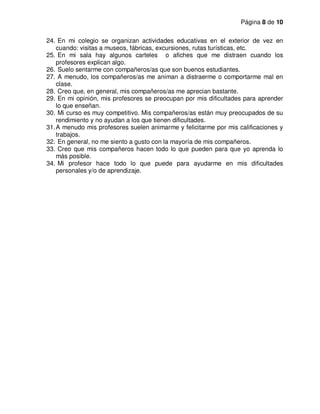 Página 8 de 10
24. En mi colegio se organizan actividades educativas en el exterior de vez en
cuando: visitas a museos, fábricas, excursiones, rutas turísticas, etc.
25. En mi sala hay algunos carteles o afiches que me distraen cuando los
profesores explican algo.
26. Suelo sentarme con compañeros/as que son buenos estudiantes.
27. A menudo, los compañeros/as me animan a distraerme o comportarme mal en
clase.
28. Creo que, en general, mis compañeros/as me aprecian bastante.
29. En mi opinión, mis profesores se preocupan por mis dificultades para aprender
lo que enseñan.
30. Mi curso es muy competitivo. Mis compañeros/as están muy preocupados de su
rendimiento y no ayudan a los que tienen dificultades.
31.A menudo mis profesores suelen animarme y felicitarme por mis calificaciones y
trabajos.
32. En general, no me siento a gusto con la mayoría de mis compañeros.
33. Creo que mis compañeros hacen todo lo que pueden para que yo aprenda lo
más posible.
34. Mi profesor hace todo lo que puede para ayudarme en mis dificultades
personales y/o de aprendizaje.
 